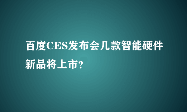 百度CES发布会几款智能硬件新品将上市？