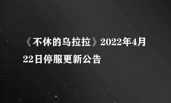 《不休的乌拉拉》2022年4月22日停服更新公告