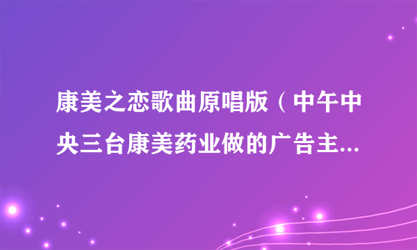 康美之恋歌曲原唱版（中午中央三台康美药业做的广告主题歌歌名是什么）_名人作品_飞外网