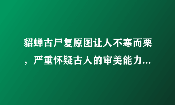 貂蝉古尸复原图让人不寒而栗，严重怀疑古人的审美能力-飞外网