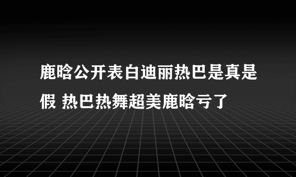 鹿晗公开表白迪丽热巴是真是假 热巴热舞超美鹿晗亏了