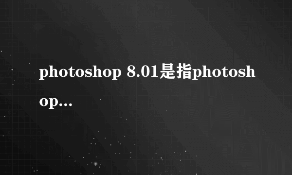 photoshop 8.01是指photoshop CS8.01吗？就学校用的那种很旧的是在哪下啊？