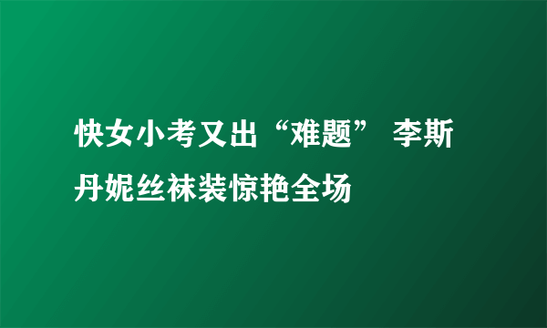 快女小考又出“难题” 李斯丹妮丝袜装惊艳全场