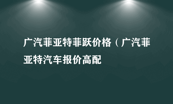 广汽菲亚特菲跃价格（广汽菲亚特汽车报价高配