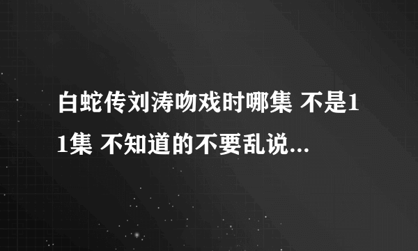 白蛇传刘涛吻戏时哪集 不是11集 不知道的不要乱说，谢谢。。