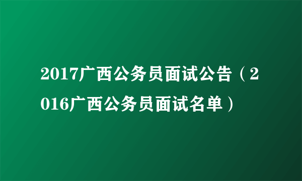 2017广西公务员面试公告（2016广西公务员面试名单）