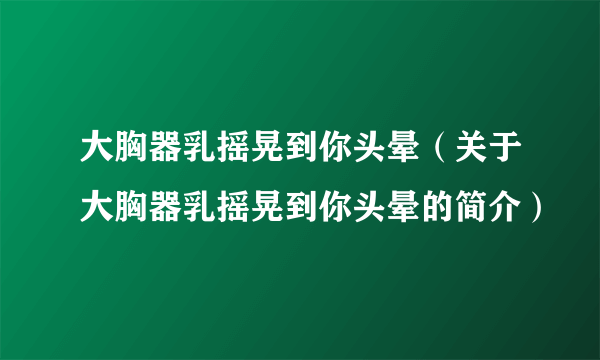 大胸器乳摇晃到你头晕（关于大胸器乳摇晃到你头晕的简介）