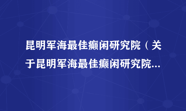 昆明军海最佳癫闲研究院（关于昆明军海最佳癫闲研究院的介绍）
