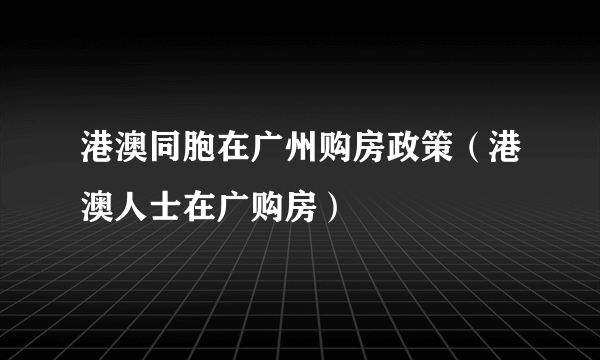 港澳同胞在广州购房政策（港澳人士在广购房）