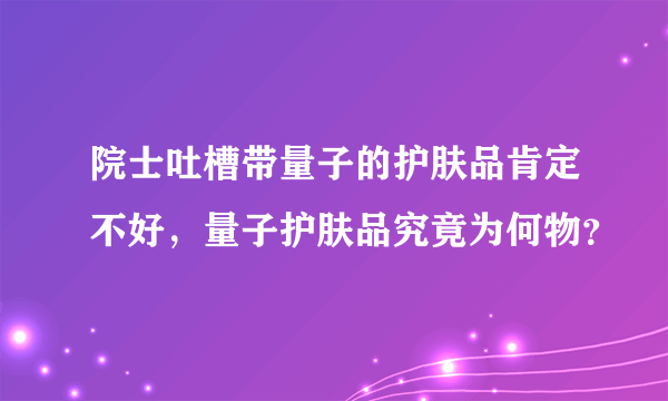 院士吐槽带量子的护肤品肯定不好，量子护肤品究竟为何物？