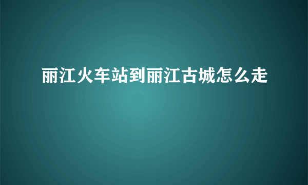 丽江火车站到丽江古城怎么走