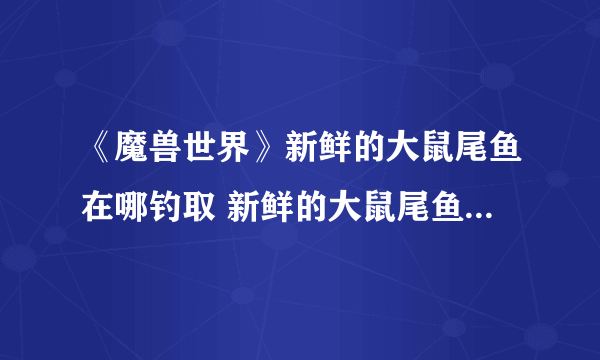 《魔兽世界》新鲜的大鼠尾鱼在哪钓取 新鲜的大鼠尾鱼钓取位置