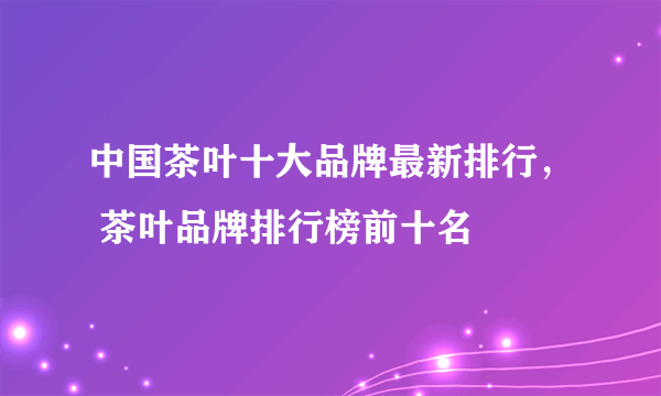 中国茶叶十大品牌最新排行， 茶叶品牌排行榜前十名