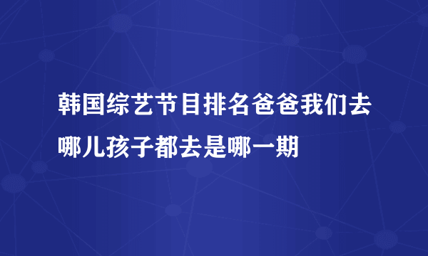 韩国综艺节目排名爸爸我们去哪儿孩子都去是哪一期