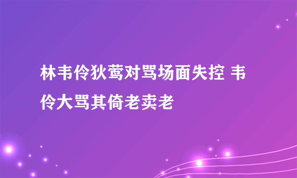 林韦伶狄莺对骂场面失控 韦伶大骂其倚老卖老