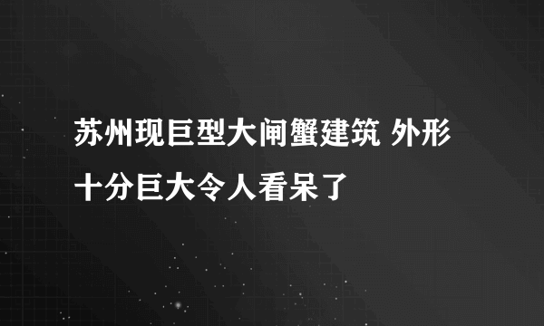 苏州现巨型大闸蟹建筑 外形十分巨大令人看呆了