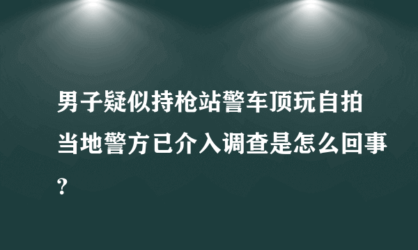 男子疑似持枪站警车顶玩自拍当地警方已介入调查是怎么回事？