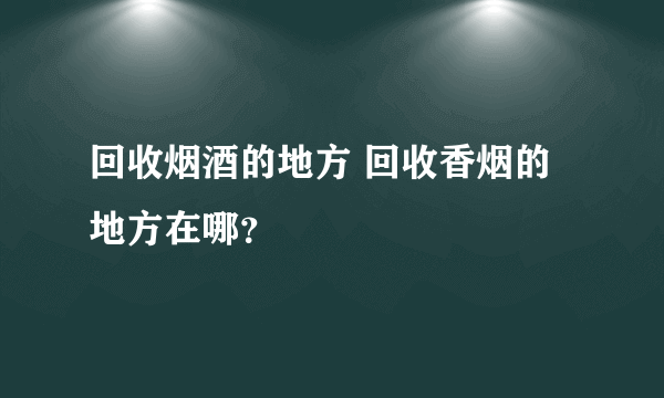 回收烟酒的地方 回收香烟的地方在哪？