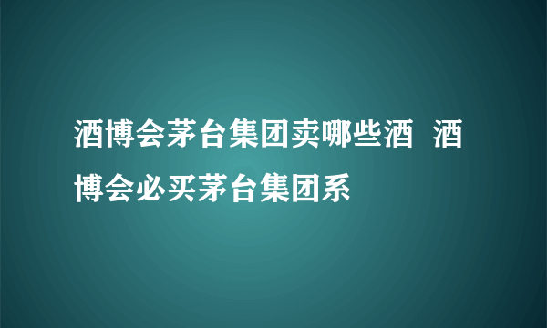 酒博会茅台集团卖哪些酒  酒博会必买茅台集团系