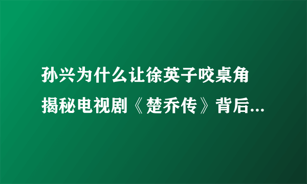 孙兴为什么让徐英子咬桌角 揭秘电视剧《楚乔传》背后的故事？