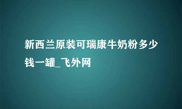 新西兰原装可瑞康牛奶粉多少钱一罐_飞外网