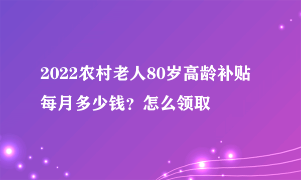 2022农村老人80岁高龄补贴每月多少钱？怎么领取