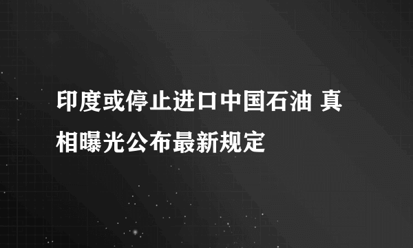 印度或停止进口中国石油 真相曝光公布最新规定