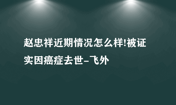 赵忠祥近期情况怎么样!被证实因癌症去世-飞外