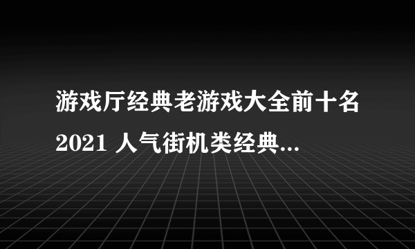 游戏厅经典老游戏大全前十名2021 人气街机类经典老游戏合集推荐