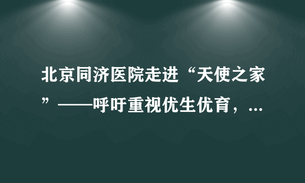 北京同济医院走进“天使之家”——呼吁重视优生优育，杜绝“出生缺陷”