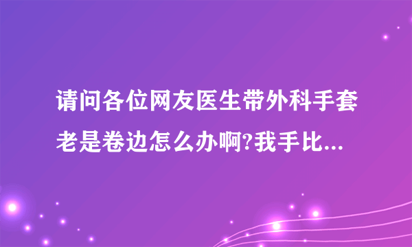 请问各位网友医生带外科手套老是卷边怎么办啊?我手比较...