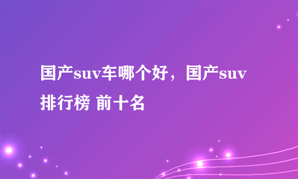 国产suv车哪个好，国产suv排行榜 前十名