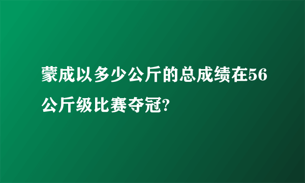 蒙成以多少公斤的总成绩在56公斤级比赛夺冠?