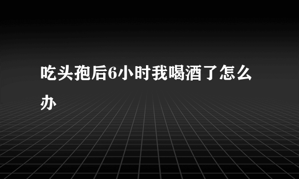 吃头孢后6小时我喝酒了怎么办