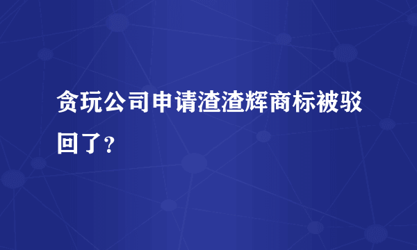 贪玩公司申请渣渣辉商标被驳回了？