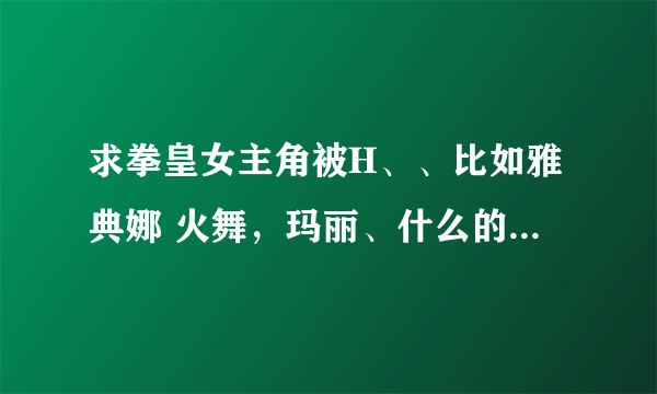 求拳皇女主角被H、、比如雅典娜 火舞，玛丽、什么的、、都行 谢谢啦