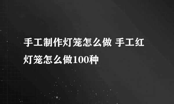 手工制作灯笼怎么做 手工红灯笼怎么做100种