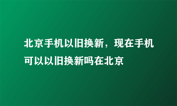 北京手机以旧换新，现在手机可以以旧换新吗在北京