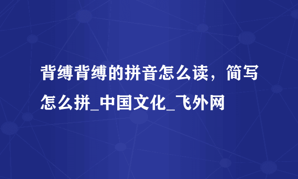 背缚背缚的拼音怎么读，简写怎么拼_中国文化_飞外网