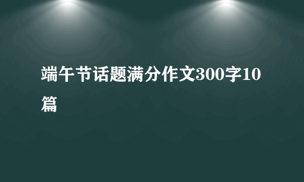 端午节话题满分作文300字10篇