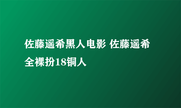 佐藤遥希黑人电影 佐藤遥希全裸扮18铜人