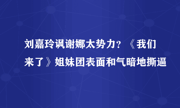 刘嘉玲讽谢娜太势力？《我们来了》姐妹团表面和气暗地撕逼