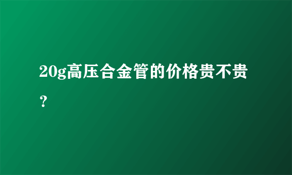 20g高压合金管的价格贵不贵？