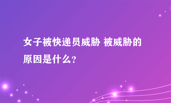 女子被快递员威胁 被威胁的原因是什么？