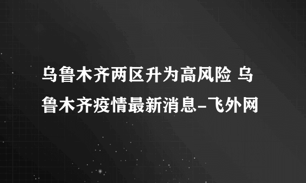 乌鲁木齐两区升为高风险 乌鲁木齐疫情最新消息-飞外网