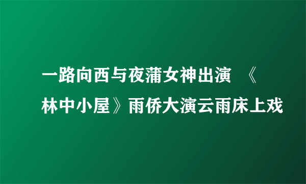 一路向西与夜蒲女神出演  《林中小屋》雨侨大演云雨床上戏