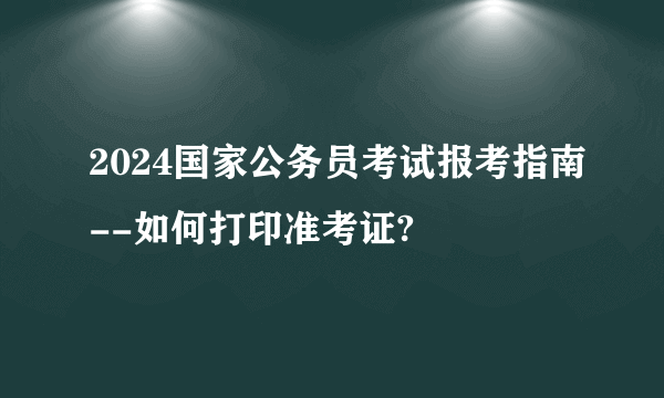 2024国家公务员考试报考指南--如何打印准考证?