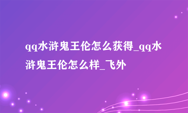 qq水浒鬼王伦怎么获得_qq水浒鬼王伦怎么样_飞外