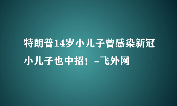 特朗普14岁小儿子曾感染新冠小儿子也中招！-飞外网