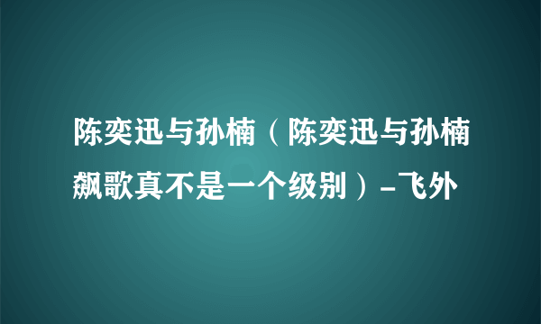 陈奕迅与孙楠（陈奕迅与孙楠飙歌真不是一个级别）-飞外